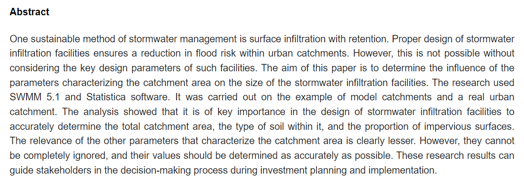 One sustainable method of stormwater management is surface infiltration with retention. Proper design of stormwater infiltration facilities ensures a reduction in flood risk within urban catchments. However, this is not possible without considering the key design parameters of such facilities. The aim of this paper is to determine the influence of the parameters characterizing the catchment area on the size of the stormwater infiltration facilities. The research used SWMM 5.1 and Statistica software. It was carried out on the example of model catchments and a real urban catchment. The analysis showed that it is of key importance in the design of stormwater infiltration facilities to accurately determine the total catchment area, the type of soil within it, and the proportion of impervious surfaces. The relevance of the other parameters that characterize the catchment area is clearly lesser. However, they cannot be completely ignored, and their values should be determined as accurately as possible. These research results can guide stakeholders in the decision-making process during investment planning and implementation.