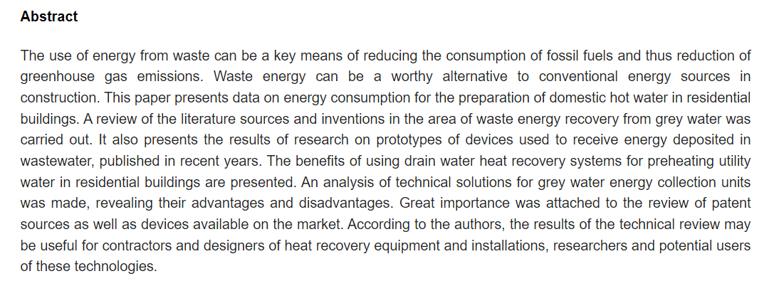 Abstract: The use of energy from waste can be a key means of reducing the consumption of fossil fuels and thus reduction of greenhouse gas emissions. Waste energy can be a worthy alternative to conventional energy sources in construction. This paper presents data on energy consumption for the preparation of domestic hot water in residential buildings. A review of the literature sources and inventions in the area of waste energy recovery from grey water was carried out. It also presents the results of research on prototypes of devices used to receive energy deposited in wastewater, published in recent years. The benefits of using drain water heat recovery systems for preheating utility water in residential buildings are presented. An analysis of technical solutions for grey water energy collection units was made, revealing their advantages and disadvantages. Great importance was attached to the review of patent sources as well as devices available on the market. According to the authors, the results of the technical review may be useful for contractors and designers of heat recovery equipment and installations, researchers and potential users of these technologies.